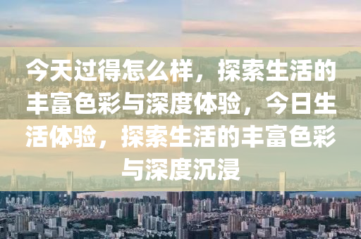 今天过得怎么样，探索生活的丰富色彩与深度体验，今日生活体验，探索生活的丰富色彩与深度沉浸