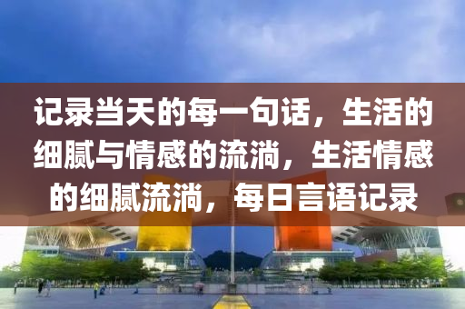 记录当天的每一句话，生活的细腻与情感的流淌，生活情感的细腻流淌，每日言语记录