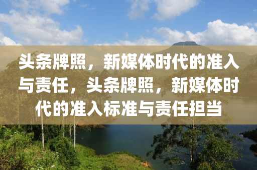 头条牌照，新媒体时代的准入与责任，头条牌照，新媒体时代的准入标准与责任担当