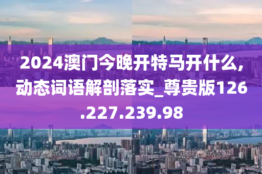 2024澳门今晚开特马开什么,动态词语解剖落实_尊贵版126.227.239.98