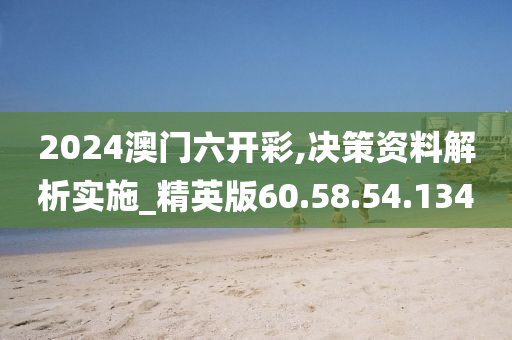 2024澳门六开彩,决策资料解析实施_精英版60.58.54.134