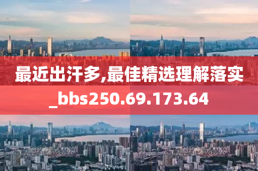 最近出汗多,最佳精选理解落实_bbs250.69.173.64