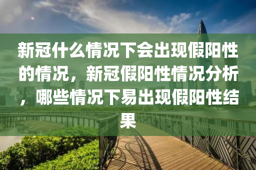 新冠什么情况下会出现假阳性的情况，新冠假阳性情况分析，哪些情况下易出现假阳性结果