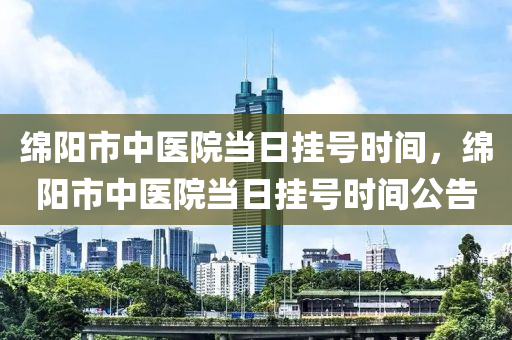 绵阳市中医院当日挂号时间，绵阳市中医院当日挂号时间公告