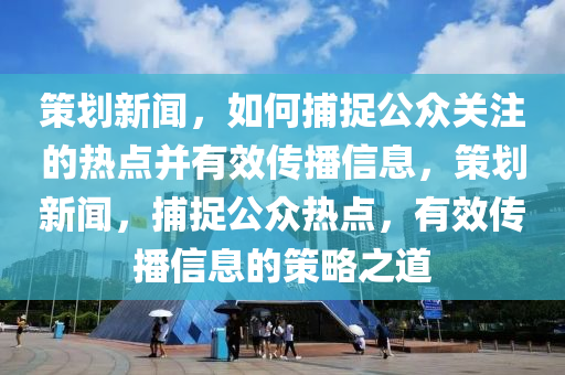 策划新闻，如何捕捉公众关注的热点并有效传播信息，策划新闻，捕捉公众热点，有效传播信息的策略之道