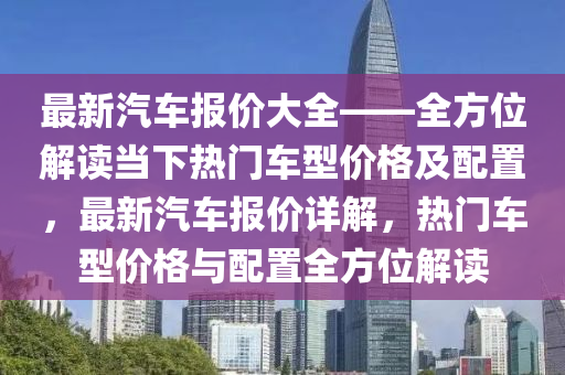 最新汽车报价大全——全方位解读当下热门车型价格及配置，最新汽车报价详解，热门车型价格与配置全方位解读