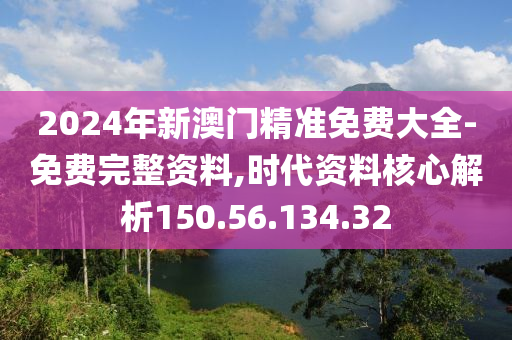 2024年新澳门精准免费大全-免费完整资料,时代资料核心解析150.56.134.32