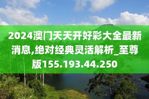 2024澳门天天开好彩大全最新消息,绝对经典灵活解析_至尊版155.193.44.250