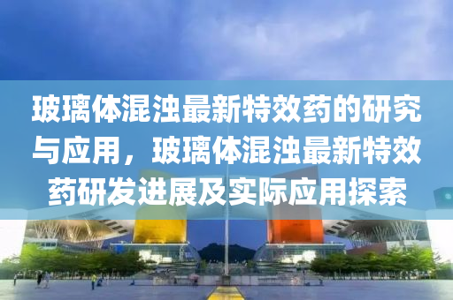 玻璃体混浊最新特效药的研究与应用，玻璃体混浊最新特效药研发进展及实际应用探索