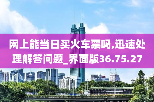 网上能当日买火车票吗,迅速处理解答问题_界面版36.75.27