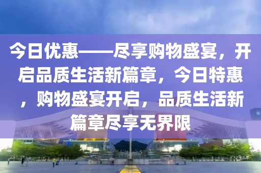 今日优惠——尽享购物盛宴，开启品质生活新篇章，今日特惠，购物盛宴开启，品质生活新篇章尽享无界限