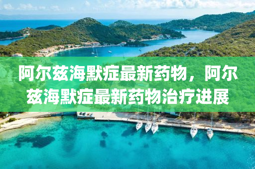 阿尔兹海默症最新药物，阿尔兹海默症最新药物治疗进展