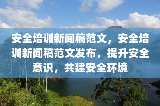 安全培训新闻稿范文，安全培训新闻稿范文发布，提升安全意识，共建安全环境