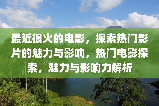 最近很火的电影，探索热门影片的魅力与影响，热门电影探索，魅力与影响力解析