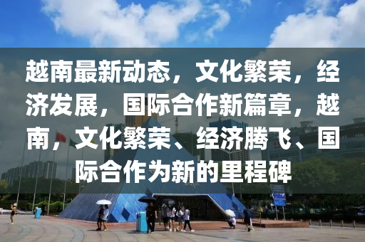 越南最新动态，文化繁荣，经济发展，国际合作新篇章，越南，文化繁荣、经济腾飞、国际合作为新的里程碑