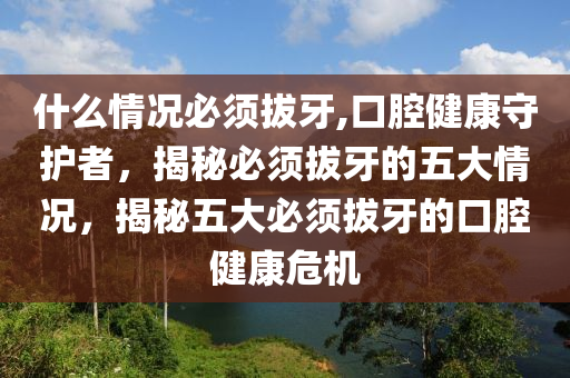 什么情况必须拔牙,口腔健康守护者，揭秘必须拔牙的五大情况，揭秘五大必须拔牙的口腔健康危机