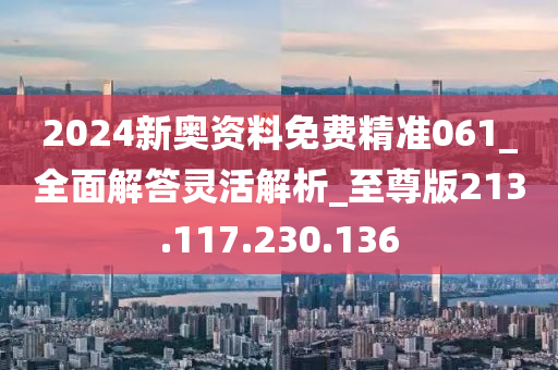 2024新奥资料免费精准061_全面解答灵活解析_至尊版213.117.230.136