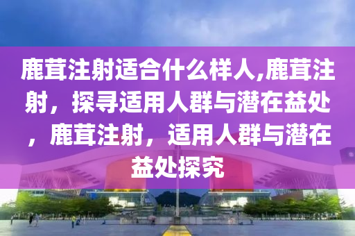 鹿茸注射适合什么样人,鹿茸注射，探寻适用人群与潜在益处，鹿茸注射，适用人群与潜在益处探究