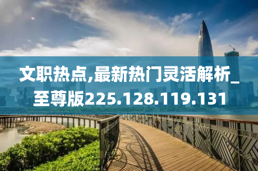 文职热点,最新热门灵活解析_至尊版225.128.119.131