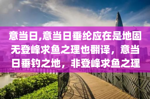 意当日,意当日垂纶应在是地固无登峰求鱼之理也翻译，意当日垂钓之地，非登峰求鱼之理