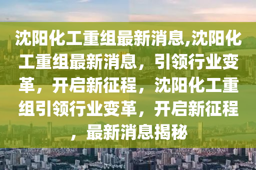 沈阳化工重组最新消息,沈阳化工重组最新消息，引领行业变革，开启新征程，沈阳化工重组引领行业变革，开启新征程，最新消息揭秘