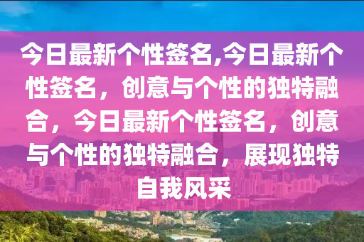 今日最新个性签名,今日最新个性签名，创意与个性的独特融合，今日最新个性签名，创意与个性的独特融合，展现独特自我风采