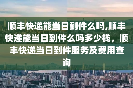 顺丰快递能当日到件么吗,顺丰快递能当日到件么吗多少钱，顺丰快递当日到件服务及费用查询