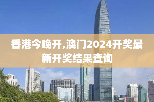 香港今晚开,澳门2024开奖最新开奖结果查询