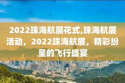 2022珠海航展花式,珠海航展活动，2022珠海航展，精彩纷呈的飞行盛宴