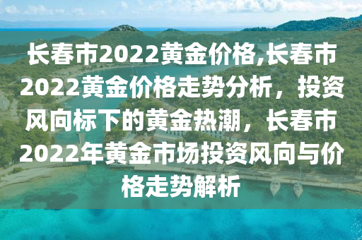 长春市2022黄金价格,长春市2022黄金价格走势分析，投资风向标下的黄金热潮，长春市2022年黄金市场投资风向与价格走势解析