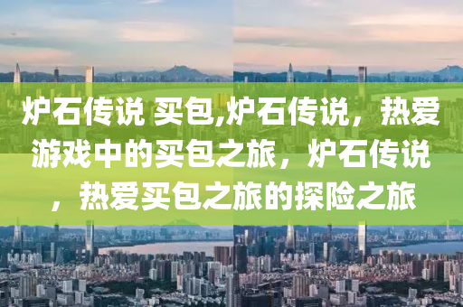 炉石传说 买包,炉石传说，热爱游戏中的买包之旅，炉石传说，热爱买包之旅的探险之旅