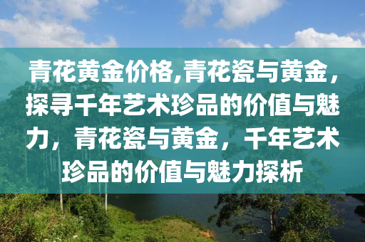 青花黄金价格,青花瓷与黄金，探寻千年艺术珍品的价值与魅力，青花瓷与黄金，千年艺术珍品的价值与魅力探析