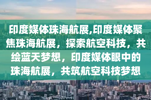 印度媒体珠海航展,印度媒体聚焦珠海航展，探索航空科技，共绘蓝天梦想，印度媒体眼中的珠海航展，共筑航空科技梦想