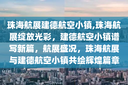 珠海航展建德航空小镇,珠海航展绽放光彩，建德航空小镇谱写新篇，航展盛况，珠海航展与建德航空小镇共绘辉煌篇章