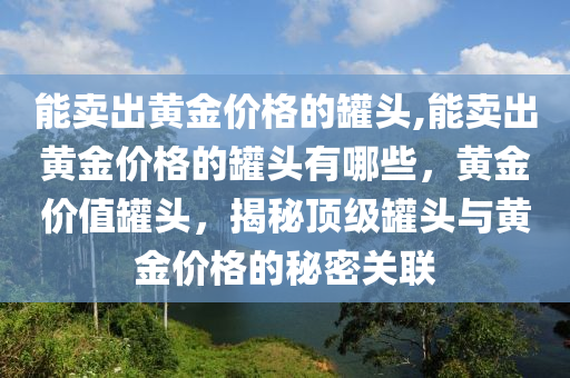 能卖出黄金价格的罐头,能卖出黄金价格的罐头有哪些，黄金价值罐头，揭秘顶级罐头与黄金价格的秘密关联