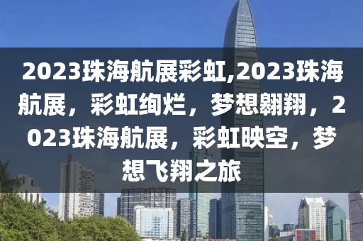 2023珠海航展彩虹,2023珠海航展，彩虹绚烂，梦想翱翔，2023珠海航展，彩虹映空，梦想飞翔之旅