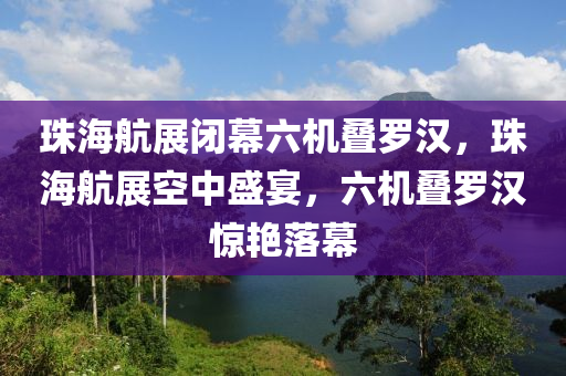 珠海航展闭幕六机叠罗汉，珠海航展空中盛宴，六机叠罗汉惊艳落幕