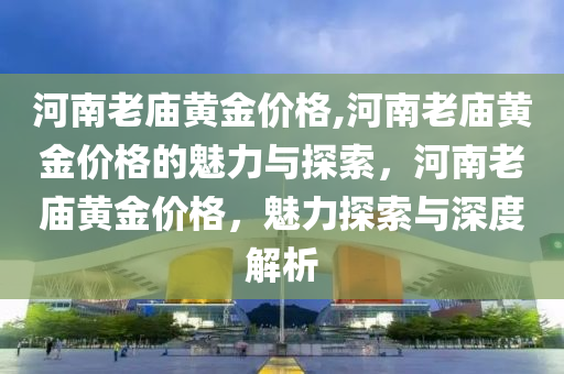 河南老庙黄金价格,河南老庙黄金价格的魅力与探索，河南老庙黄金价格，魅力探索与深度解析