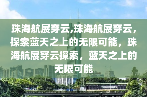 珠海航展穿云,珠海航展穿云，探索蓝天之上的无限可能，珠海航展穿云探索，蓝天之上的无限可能