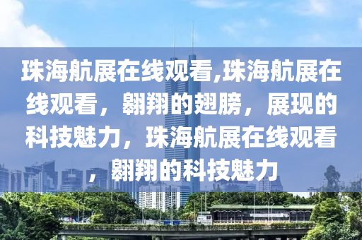 珠海航展在线观看,珠海航展在线观看，翱翔的翅膀，展现的科技魅力，珠海航展在线观看，翱翔的科技魅力