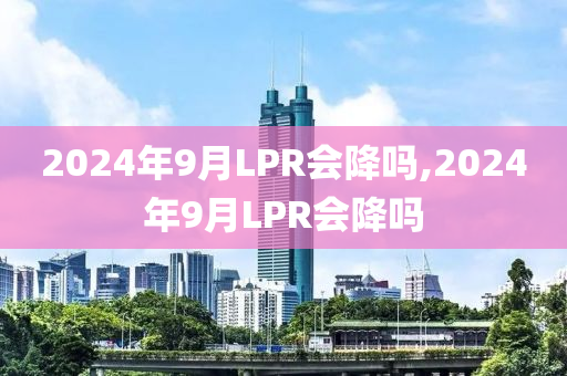 2024年9月LPR会降吗,2024年9月LPR会降吗