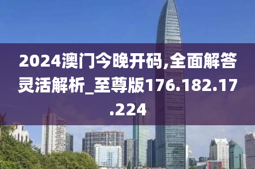 2024澳门今晚开码,全面解答灵活解析_至尊版176.182.17.224