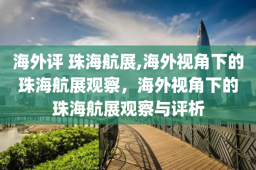 海外评 珠海航展,海外视角下的珠海航展观察，海外视角下的珠海航展观察与评析