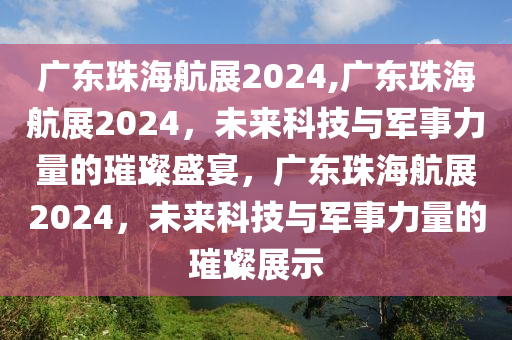 广东珠海航展2024,广东珠海航展2024，未来科技与军事力量的璀璨盛宴，广东珠海航展2024，未来科技与军事力量的璀璨展示