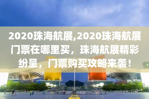 2020珠海航展,2020珠海航展门票在哪里买，珠海航展精彩纷呈，门票购买攻略来袭！