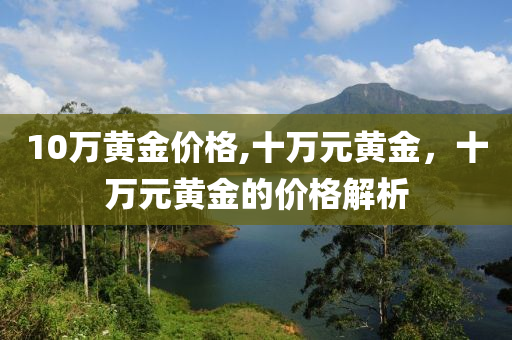 10万黄金价格,十万元黄金，十万元黄金的价格解析