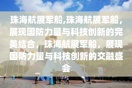 珠海航展军船,珠海航展军船，展现国防力量与科技创新的完美结合，珠海航展军船，展现国防力量与科技创新的交融盛会