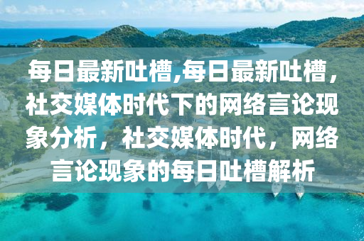 每日最新吐槽,每日最新吐槽，社交媒体时代下的网络言论现象分析，社交媒体时代，网络言论现象的每日吐槽解析