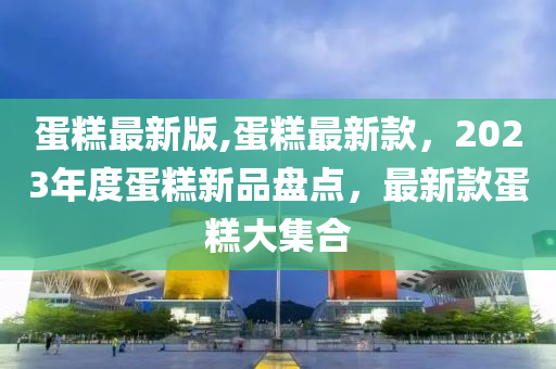 蛋糕最新版,蛋糕最新款，2023年度蛋糕新品盘点，最新款蛋糕大集合