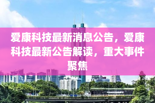 爱康科技最新消息公告，爱康科技最新公告解读，重大事件聚焦